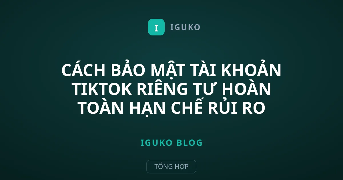 Cách Bảo Mật Tài Khoản TikTok Riêng Tư Hoàn Toàn Hạn Chế Rủi Ro