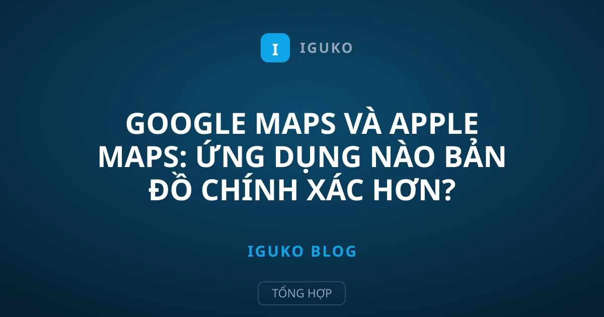 Google Maps và Apple Maps: Ứng dụng nào bản đồ chính xác hơn?